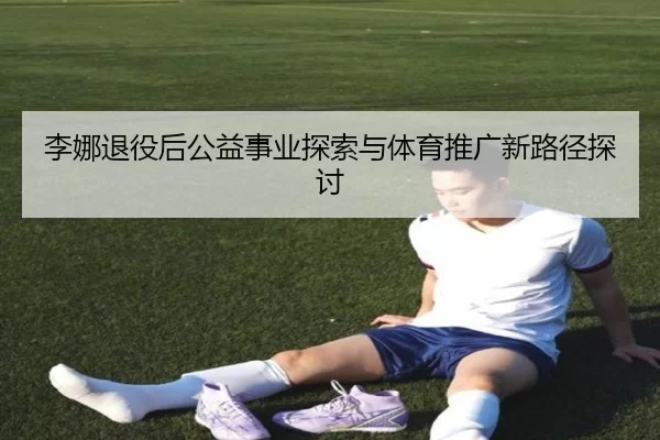 李娜退役后公益事业探索与体育推广新路径探讨